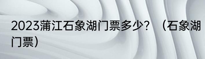 2023蒲江石象湖门票多少？（石象湖门票）