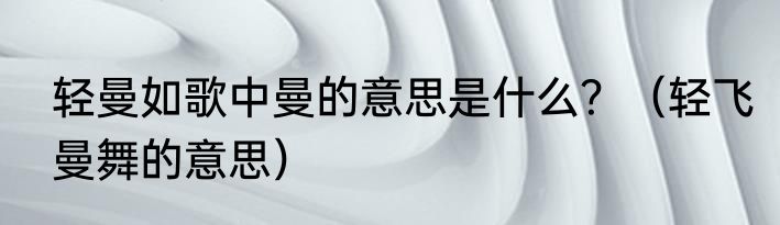 轻曼如歌中曼的意思是什么？（轻飞曼舞的意思）