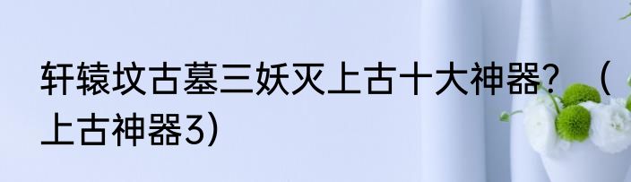 轩辕坟古墓三妖灭上古十大神器？（上古神器3）