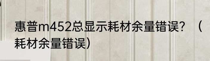 惠普m452总显示耗材余量错误？（耗材余量错误）