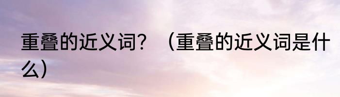重叠的近义词？（重叠的近义词是什么）