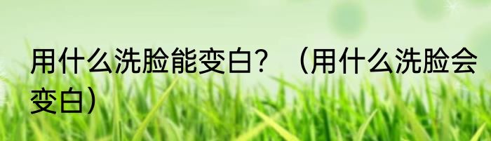 用什么洗脸能变白？（用什么洗脸会变白）