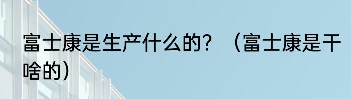 富士康是生产什么的？（富士康是干啥的）