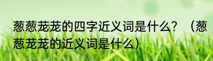 葱葱茏茏的四字近义词是什么？（葱葱茏茏的近义词是什么）