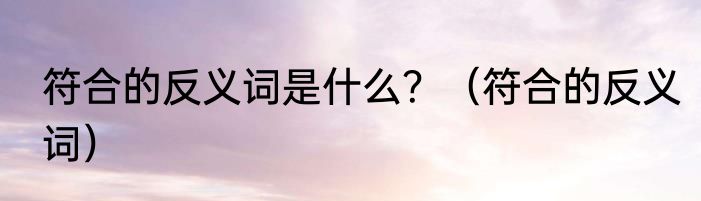 符合的反义词是什么？（符合的反义词）