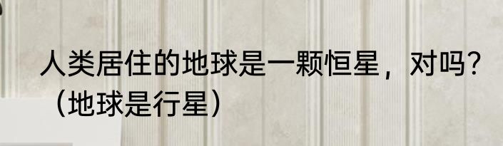 人类居住的地球是一颗恒星，对吗？（地球是行星）