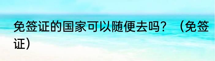 免签证的国家可以随便去吗？（免签证）
