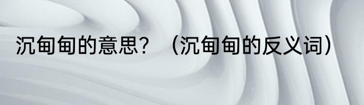 沉甸甸的意思？（沉甸甸的反义词）