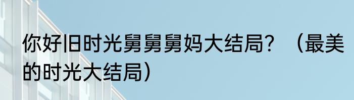 你好旧时光舅舅舅妈大结局？（最美的时光大结局）