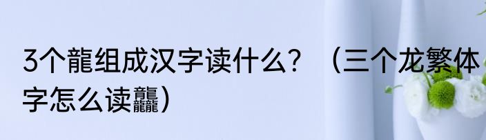 3个龍组成汉字读什么？（三个龙繁体字怎么读龘）