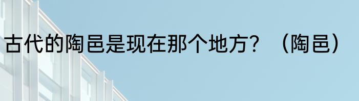 古代的陶邑是现在那个地方？（陶邑）