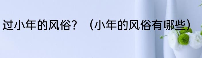 过小年的风俗？（小年的风俗有哪些）