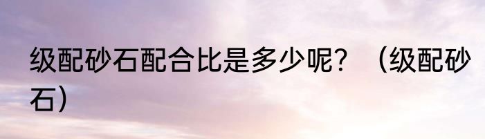 级配砂石配合比是多少呢？（级配砂石）