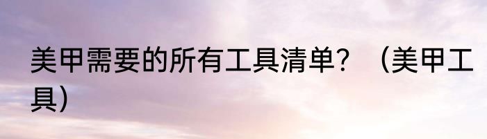 美甲需要的所有工具清单？（美甲工具）