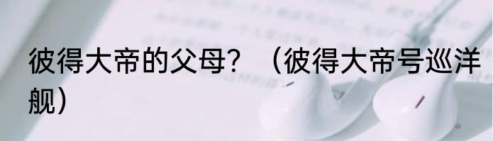 彼得大帝的父母？（彼得大帝号巡洋舰）