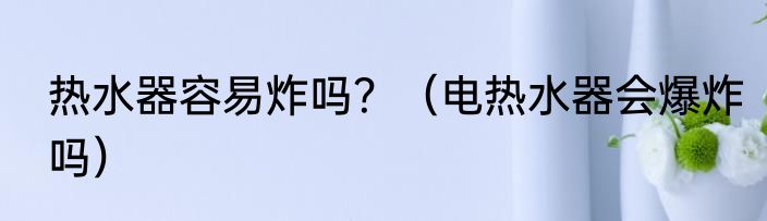 热水器容易炸吗？（电热水器会爆炸吗）
