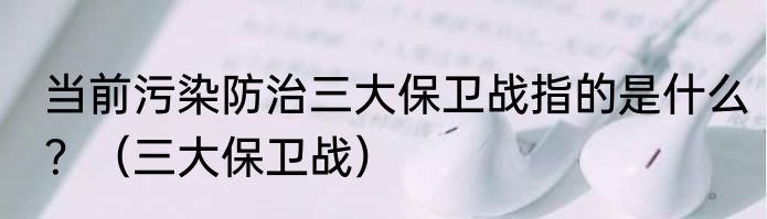 当前污染防治三大保卫战指的是什么？（三大保卫战）