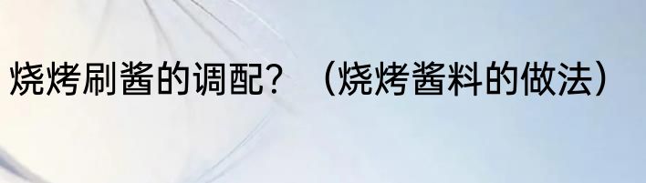 烧烤刷酱的调配？（烧烤酱料的做法）