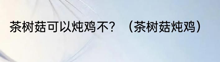 茶树菇可以炖鸡不？（茶树菇炖鸡）