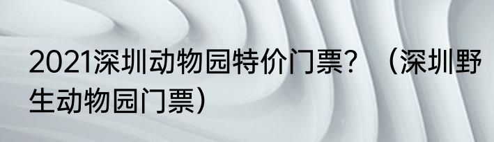 2021深圳动物园特价门票？（深圳野生动物园门票）
