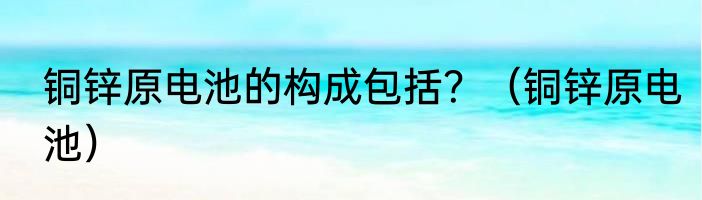 铜锌原电池的构成包括？（铜锌原电池）