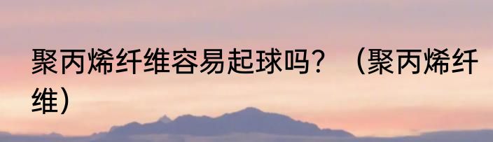 聚丙烯纤维容易起球吗？（聚丙烯纤维）