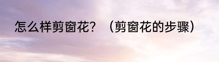 怎么样剪窗花？（剪窗花的步骤）