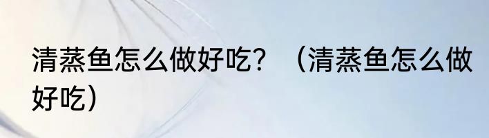 清蒸鱼怎么做好吃？（清蒸鱼怎么做好吃）