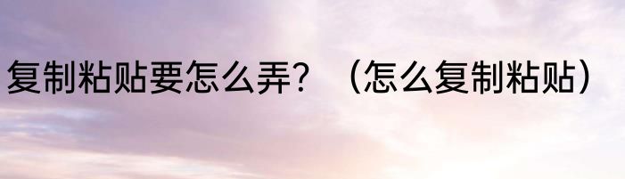 复制粘贴要怎么弄？（怎么复制粘贴）