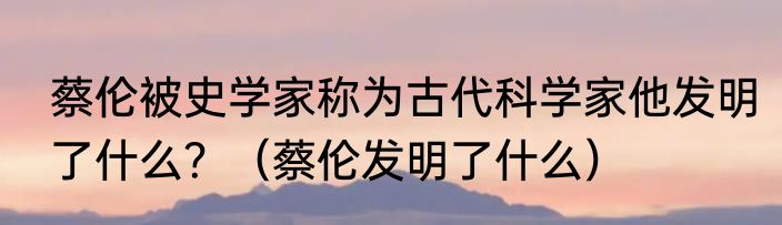 蔡伦被史学家称为古代科学家他发明了什么？（蔡伦发明了什么）