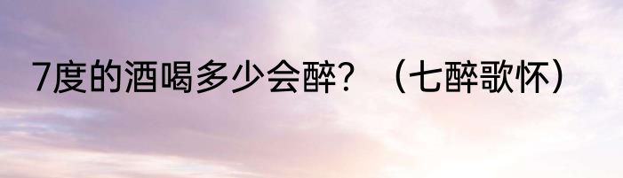 7度的酒喝多少会醉？（七醉歌怀）