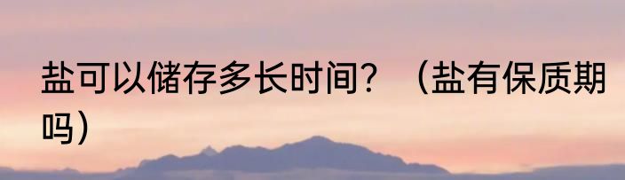 盐可以储存多长时间？（盐有保质期吗）