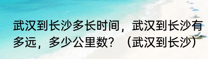 武汉到长沙多长时间，武汉到长沙有多远，多少公里数？（武汉到长沙）