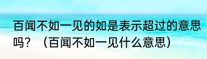 百闻不如一见的如是表示超过的意思吗？（百闻不如一见什么意思）