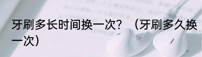 牙刷多长时间换一次？（牙刷多久换一次）
