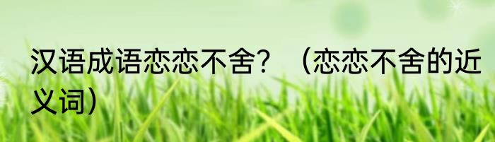 汉语成语恋恋不舍？（恋恋不舍的近义词）