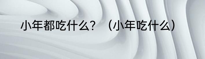 小年都吃什么？（小年吃什么）