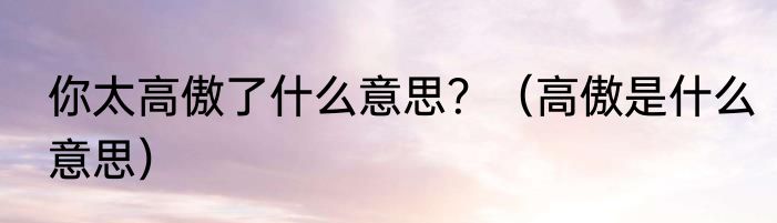 你太高傲了什么意思？（高傲是什么意思）