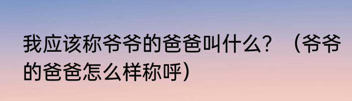 我应该称爷爷的爸爸叫什么？（爷爷的爸爸怎么样称呼）