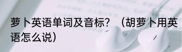 萝卜英语单词及音标？（胡萝卜用英语怎么说）