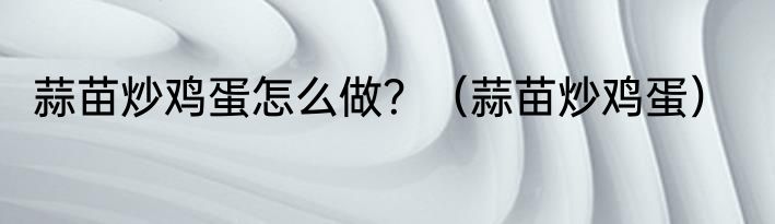 蒜苗炒鸡蛋怎么做？（蒜苗炒鸡蛋）