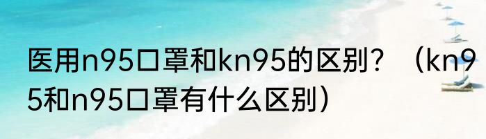 医用n95口罩和kn95的区别？（kn95和n95口罩有什么区别）