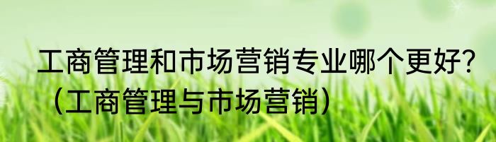 工商管理和市场营销专业哪个更好？（工商管理与市场营销）