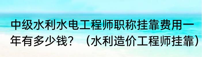 中级水利水电工程师职称挂靠费用一年有多少钱？（水利造价工程师挂靠）