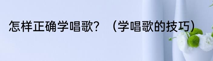 怎样正确学唱歌？（学唱歌的技巧）