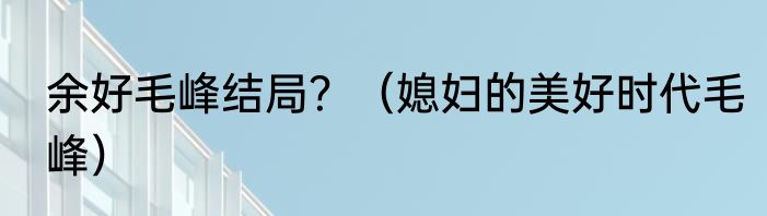 余好毛峰结局？（媳妇的美好时代毛峰）
