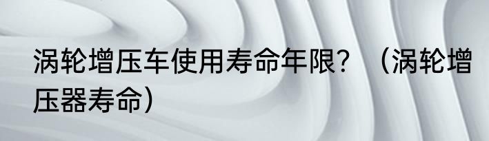 涡轮增压车使用寿命年限？（涡轮增压器寿命）