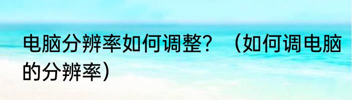 电脑分辨率如何调整？（如何调电脑的分辨率）