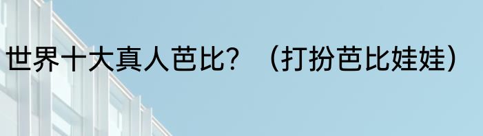 世界十大真人芭比？（打扮芭比娃娃）