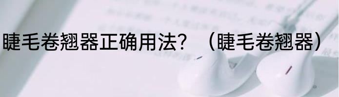 睫毛卷翘器正确用法？（睫毛卷翘器）